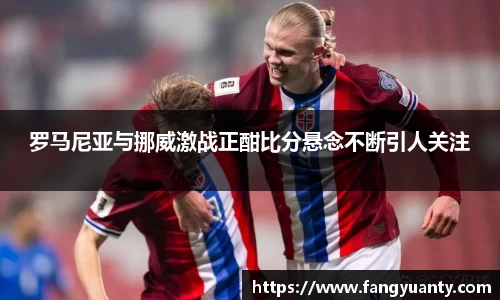 罗马尼亚与挪威激战正酣比分悬念不断引人关注